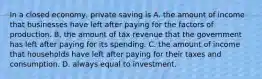 In a closed economy, private saving is A. the amount of income that businesses have left after paying for the factors of production. B. the amount of tax revenue that the government has left after paying for its spending. C. the amount of income that households have left after paying for their taxes and consumption. D. always equal to investment.