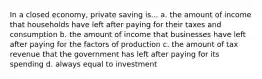 In a closed economy, private saving is... a. the amount of income that households have left after paying for their taxes and consumption b. the amount of income that businesses have left after paying for the factors of production c. the amount of tax revenue that the government has left after paying for its spending d. always equal to investment