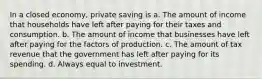 In a closed economy, private saving is a. The amount of income that households have left after paying for their taxes and consumption. b. The amount of income that businesses have left after paying for the factors of production. c. The amount of tax revenue that the government has left after paying for its spending. d. Always equal to investment.