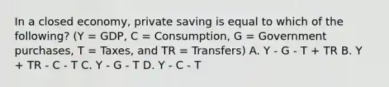 In a closed economy, private saving is equal to which of the following? (Y = GDP, C = Consumption, G = Government purchases, T = Taxes, and TR = Transfers) A. Y - G - T + TR B. Y + TR - C - T C. Y - G - T D. Y - C - T