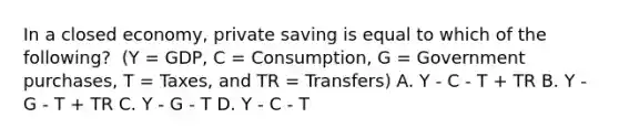 In a closed​ economy, private saving is equal to which of the​ following? ​ (Y =​ GDP, C​ = Consumption, G​ = Government​ purchases, T​ = Taxes, and TR​ = Transfers) A. Y - C - T​ + TR B. Y - G - T​ + TR C. Y - G - T D. Y - C - T