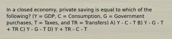 In a closed economy, private saving is equal to which of the following? (Y = GDP, C = Consumption, G = Government purchases, T = Taxes, and TR = Transfers) A) Y - C - T B) Y - G - T + TR C) Y - G - T D) Y + TR - C - T