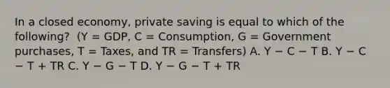 In a closed​ economy, private saving is equal to which of the​ following? ​ (Y =​ GDP, C​ = Consumption, G​ = Government​ purchases, T​ = Taxes, and TR​ = Transfers) A. Y − C − T B. Y − C − T​ + TR C. Y − G − T D. Y − G − T​ + TR