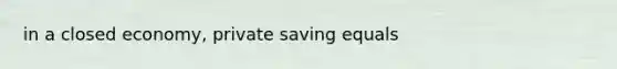 in a closed economy, private saving equals