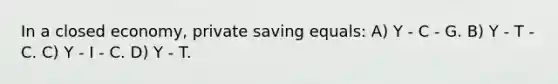 In a closed economy, private saving equals: A) Y - C - G. B) Y - T - C. C) Y - I - C. D) Y - T.