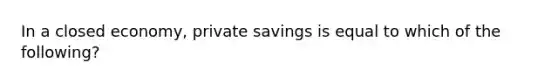 In a closed economy, private savings is equal to which of the following?