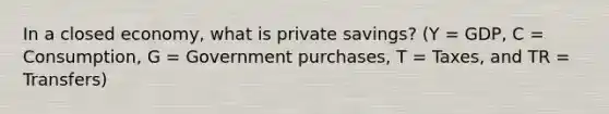 In a closed economy, what is private savings? (Y = GDP, C = Consumption, G = Government purchases, T = Taxes, and TR = Transfers)