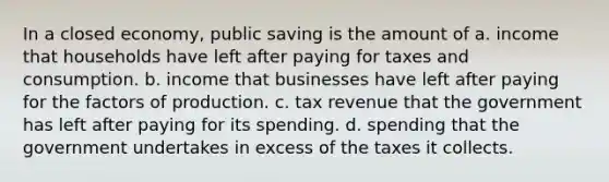 In a closed economy, public saving is the amount of a. income that households have left after paying for taxes and consumption. b. income that businesses have left after paying for the factors of production. c. tax revenue that the government has left after paying for its spending. d. spending that the government undertakes in excess of the taxes it collects.