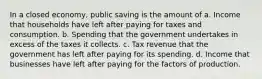 In a closed economy, public saving is the amount of a. Income that households have left after paying for taxes and consumption. b. Spending that the government undertakes in excess of the taxes it collects. c. Tax revenue that the government has left after paying for its spending. d. Income that businesses have left after paying for the factors of production.