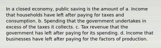 In a closed economy, public saving is the amount of a. Income that households have left after paying for taxes and consumption. b. Spending that the government undertakes in excess of the taxes it collects. c. Tax revenue that the government has left after paying for its spending. d. Income that businesses have left after paying for the factors of production.