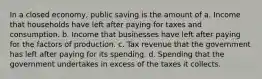 In a closed economy, public saving is the amount of a. Income that households have left after paying for taxes and consumption. b. Income that businesses have left after paying for the factors of production. c. Tax revenue that the government has left after paying for its spending. d. Spending that the government undertakes in excess of the taxes it collects.