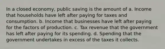 In a closed economy, public saving is the amount of a. Income that households have left after paying for taxes and consumption. b. Income that businesses have left after paying for the factors of production. c. Tax revenue that the government has left after paying for its spending. d. Spending that the government undertakes in excess of the taxes it collects.