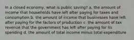 In a closed economy, what is public saving? a. the amount of income that households have left after paying for taxes and consumption b. the amount of income that businesses have left after paying for the factors of production c. the amount of tax revenue that the government has left after paying for its spending d. the amount of total income minus total expenditure