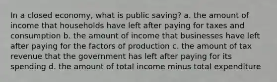 In a closed economy, what is public saving? a. the amount of income that households have left after paying for taxes and consumption b. the amount of income that businesses have left after paying for the factors of production c. the amount of tax revenue that the government has left after paying for its spending d. the amount of total income minus total expenditure