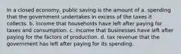 In a closed economy, public saving is the amount of a. spending that the government undertakes in excess of the taxes it collects. b. income that households have left after paying for taxes and consumption. c. income that businesses have left after paying for the factors of production. d. tax revenue that the government has left after paying for its spending.