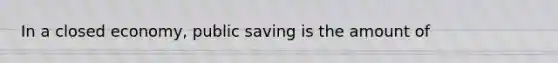 In a closed economy, public saving is the amount of