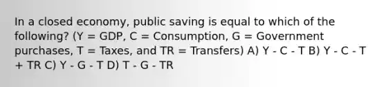 In a closed economy, public saving is equal to which of the following? (Y = GDP, C = Consumption, G = Government purchases, T = Taxes, and TR = Transfers) A) Y - C - T B) Y - C - T + TR C) Y - G - T D) T - G - TR