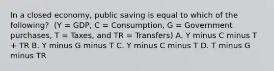 In a closed​ economy, public saving is equal to which of the​ following? ​ (Y =​ GDP, C​ = Consumption, G​ = Government​ purchases, T​ = Taxes, and TR​ = Transfers) A. Y minus C minus T​ + TR B. Y minus G minus T C. Y minus C minus T D. T minus G minus TR