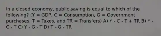 In a closed economy, public saving is equal to which of the following? (Y = GDP, C = Consumption, G = Government purchases, T = Taxes, and TR = Transfers) A) Y - C - T + TR B) Y - C - T C) Y - G - T D) T - G - TR