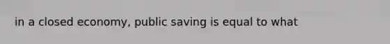 in a closed economy, public saving is equal to what