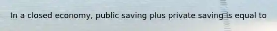 In a closed economy, public saving plus private saving is equal to