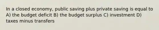 In a closed economy, public saving plus private saving is equal to A) the budget deficit B) the budget surplus C) investment D) taxes minus transfers