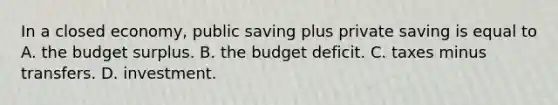 In a closed​ economy, public saving plus private saving is equal to A. the budget surplus. B. the budget deficit. C. taxes minus transfers. D. investment.