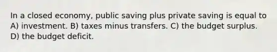 In a closed economy, public saving plus private saving is equal to A) investment. B) taxes minus transfers. C) the budget surplus. D) the budget deficit.