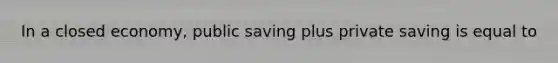 In a closed​ economy, public saving plus private saving is equal to