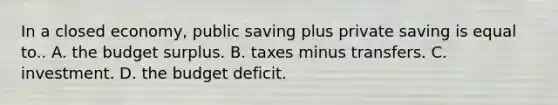 In a closed​ economy, public saving plus private saving is equal to.. A. the budget surplus. B. taxes minus transfers. C. investment. D. the budget deficit.