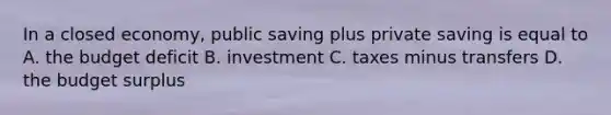 In a closed economy, public saving plus private saving is equal to A. the budget deficit B. investment C. taxes minus transfers D. the budget surplus