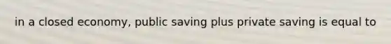 in a closed economy, public saving plus private saving is equal to