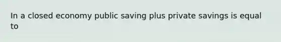 In a closed economy public saving plus private savings is equal to