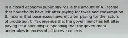 In a closed economy public savings is the amount of A. Income that households have left after paying for taxes and consumption B. Income that businesses have left after paying for the factors of production C. Tax revenue that the government has left after paying for it spending D. Spending that the government undertakes in excess of all taxes it collects