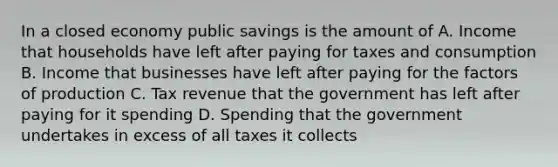 In a closed economy public savings is the amount of A. Income that households have left after paying for taxes and consumption B. Income that businesses have left after paying for the factors of production C. Tax revenue that the government has left after paying for it spending D. Spending that the government undertakes in excess of all taxes it collects