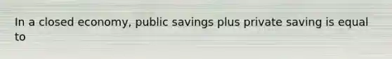 In a closed economy, public savings plus private saving is equal to