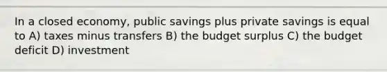 In a closed economy, public savings plus private savings is equal to A) taxes minus transfers B) the budget surplus C) the budget deficit D) investment