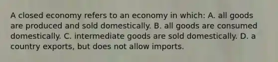 A closed economy refers to an economy in which: A. all goods are produced and sold domestically. B. all goods are consumed domestically. C. intermediate goods are sold domestically. D. a country exports, but does not allow imports.