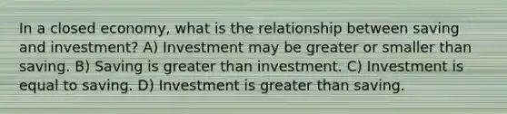 In a closed economy, what is the relationship between saving and investment? A) Investment may be greater or smaller than saving. B) Saving is greater than investment. C) Investment is equal to saving. D) Investment is greater than saving.