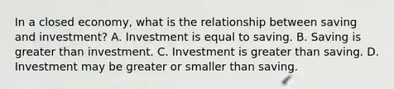 In a closed​ economy, what is the relationship between saving and​ investment? A. Investment is equal to saving. B. Saving is greater than investment. C. Investment is greater than saving. D. Investment may be greater or smaller than saving.