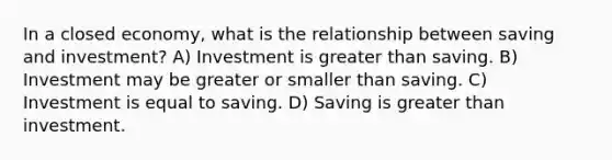 In a closed economy, what is the relationship between saving and investment? A) Investment is greater than saving. B) Investment may be greater or smaller than saving. C) Investment is equal to saving. D) Saving is greater than investment.