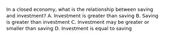 In a closed economy, what is the relationship between saving and investment? A. Investment is greater than saving B. Saving is greater than investment C. Investment may be greater or smaller than saving D. Investment is equal to saving