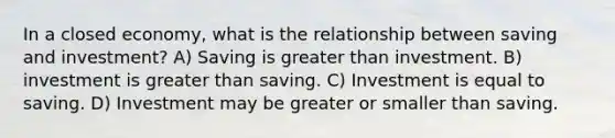 In a closed economy, what is the relationship between saving and investment? A) Saving is greater than investment. B) investment is greater than saving. C) Investment is equal to saving. D) Investment may be greater or smaller than saving.