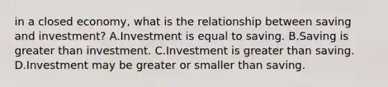 in a closed​ economy, what is the relationship between saving and​ investment? A.Investment is equal to saving. B.Saving is <a href='https://www.questionai.com/knowledge/ktgHnBD4o3-greater-than' class='anchor-knowledge'>greater than</a> investment. C.Investment is greater than saving. D.Investment may be greater or smaller than saving.