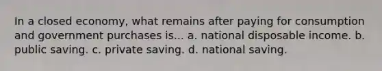 In a closed economy, what remains after paying for consumption and government purchases is... a. national disposable income. b. public saving. c. private saving. d. national saving.