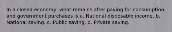 In a closed economy, what remains after paying for consumption and government purchases is a. National disposable income. b. National saving. c. Public saving. d. Private saving.