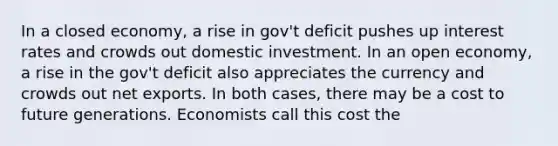 In a closed economy, a rise in gov't deficit pushes up interest rates and crowds out domestic investment. In an open economy, a rise in the gov't deficit also appreciates the currency and crowds out net exports. In both cases, there may be a cost to future generations. Economists call this cost the