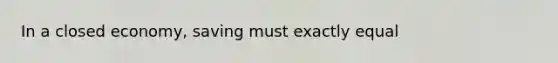 In a closed economy, saving must exactly equal