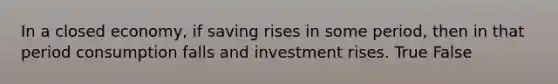 In a closed economy, if saving rises in some period, then in that period consumption falls and investment rises. True False