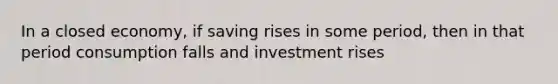 In a closed economy, if saving rises in some period, then in that period consumption falls and investment rises